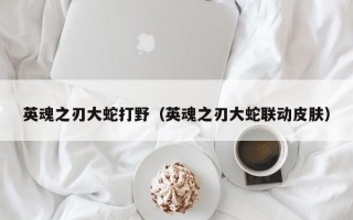 英魂之刃大蛇打野（英魂之刃大蛇联动皮肤）